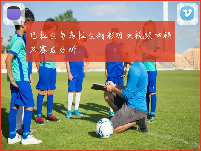巴拉圭与乌拉圭精彩对决视频回顾及赛后分析