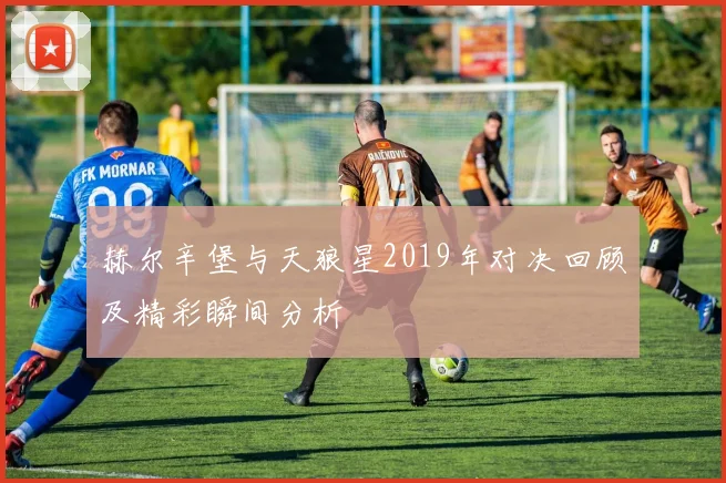 赫尔辛堡与天狼星2019年对决回顾及精彩瞬间分析