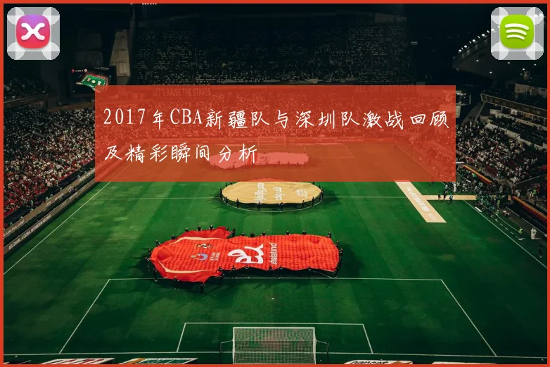 2017年CBA新疆队与深圳队激战回顾及精彩瞬间分析