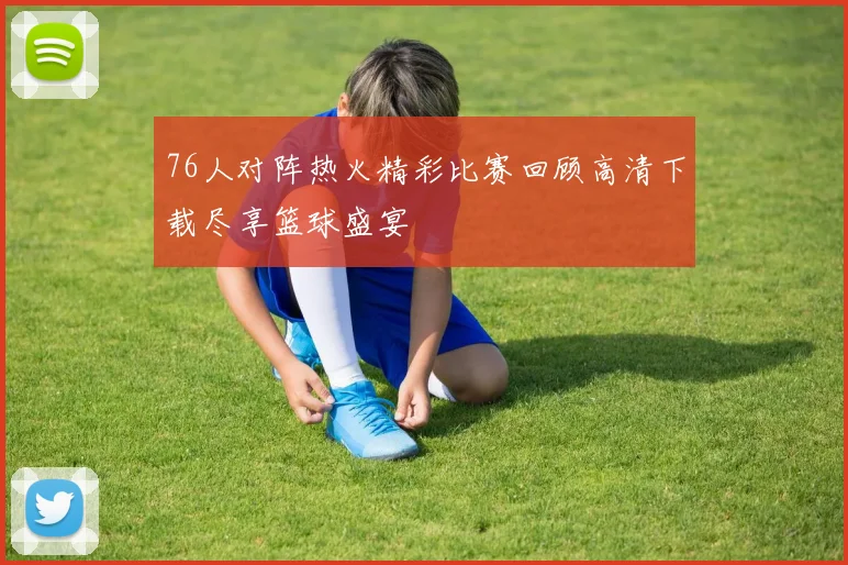 76人对阵热火精彩比赛回顾高清下载尽享篮球盛宴