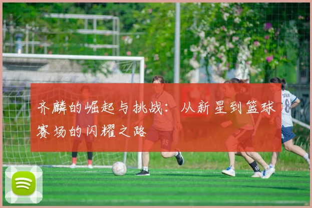 齐麟的崛起与挑战：从新星到篮球赛场的闪耀之路