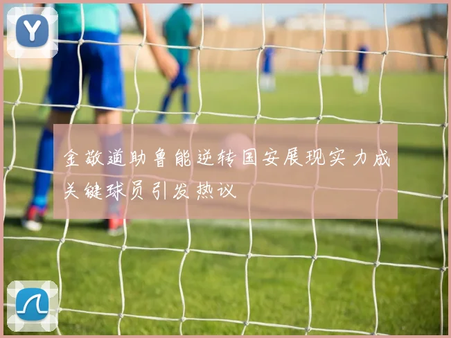 金敬道助鲁能逆转国安展现实力成关键球员引发热议