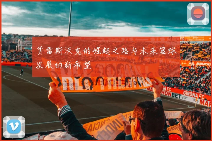 贾雷斯沃克的崛起之路与未来篮球发展的新希望