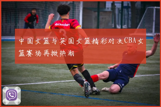 中国女篮与英国女篮精彩对决CBA女篮赛场再掀热潮