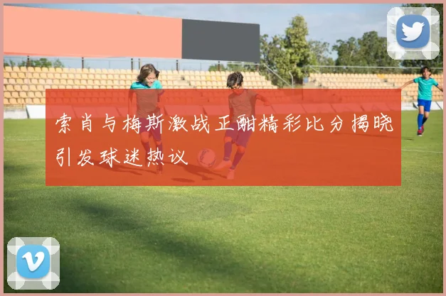 索肖与梅斯激战正酣精彩比分揭晓引发球迷热议