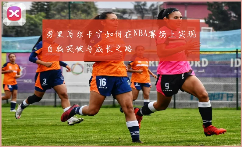 劳里马尔卡宁如何在NBA赛场上实现自我突破与成长之路