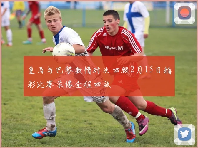 皇马与巴黎激情对决回顾2月15日精彩比赛录像全程回放