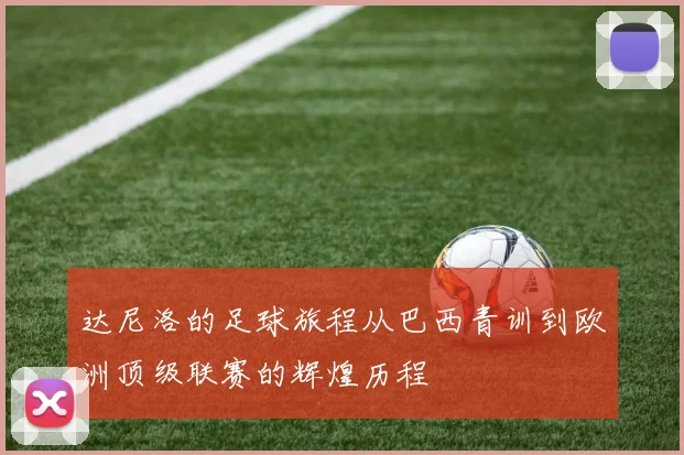 达尼洛的足球旅程从巴西青训到欧洲顶级联赛的辉煌历程