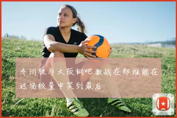 济州联与大阪钢吧激战在即谁能在这场较量中笑到最后