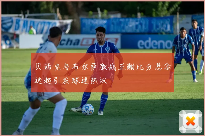 贝西克与布尔萨激战正酣比分悬念迭起引发球迷热议