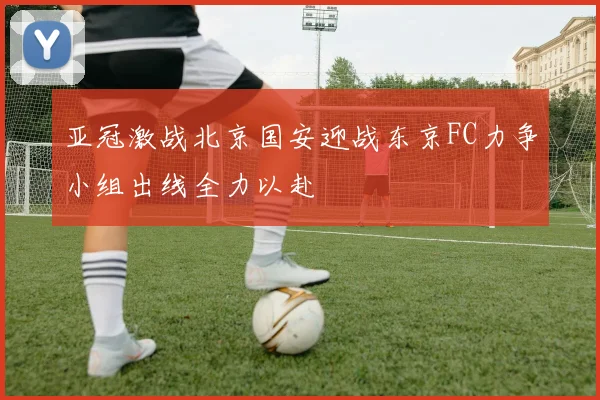 亚冠激战北京国安迎战东京FC力争小组出线全力以赴