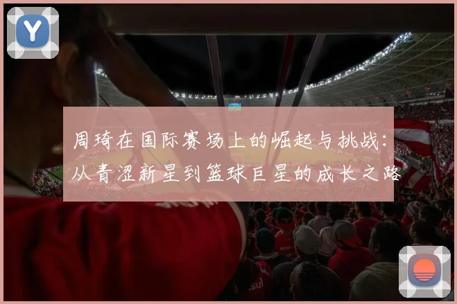 周琦在国际赛场上的崛起与挑战：从青涩新星到篮球巨星的成长之路