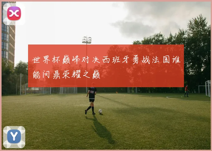 世界杯巅峰对决西班牙勇战法国谁能问鼎荣耀之巅