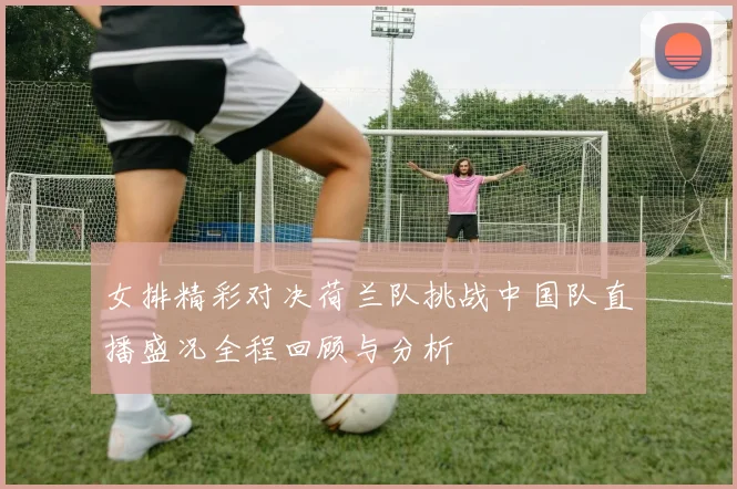 女排精彩对决荷兰队挑战中国队直播盛况全程回顾与分析