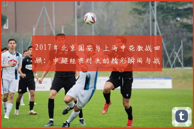 2017年北京国安与上海申花激战回顾：中超经典对决的精彩瞬间与战术分析