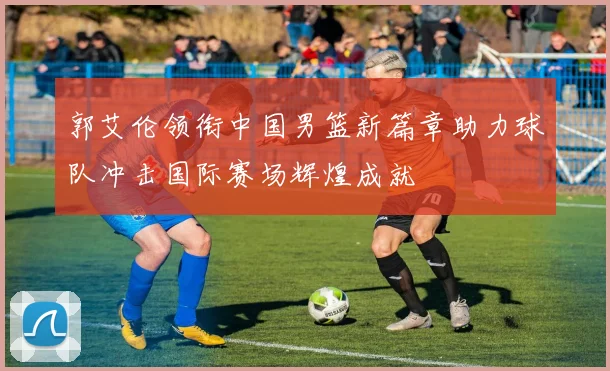 郭艾伦领衔中国男篮新篇章助力球队冲击国际赛场辉煌成就