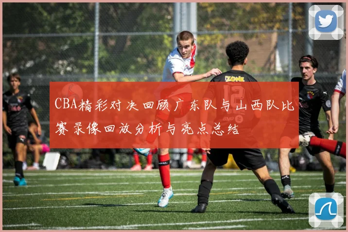 CBA精彩对决回顾广东队与山西队比赛录像回放分析与亮点总结