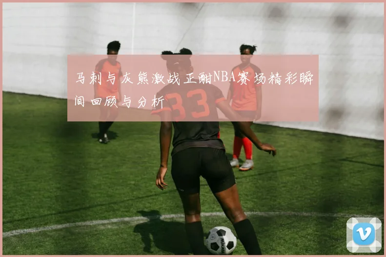 马刺与灰熊激战正酣NBA赛场精彩瞬间回顾与分析