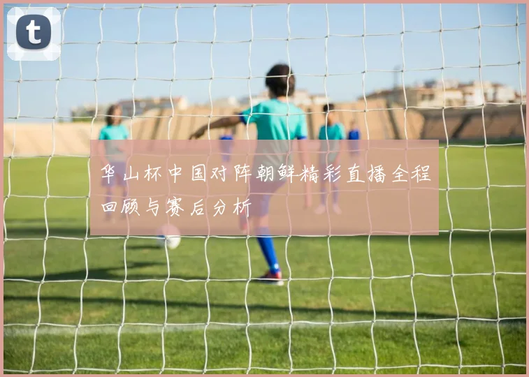 华山杯中国对阵朝鲜精彩直播全程回顾与赛后分析